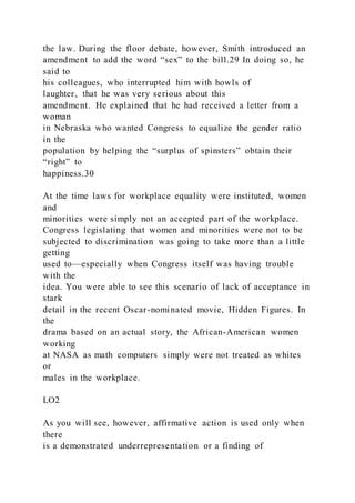 the law. During the floor debate, however, Smith introduced an
amendment to add the word “sex” to the bill.29 In doing so, he
said to
his colleagues, who interrupted him with howls of
laughter, that he was very serious about this
amendment. He explained that he had received a letter from a
woman
in Nebraska who wanted Congress to equalize the gender ratio
in the
population by helping the “surplus of spinsters” obtain their
“right” to
happiness.30
At the time laws for workplace equality were instituted, women
and
minorities were simply not an accepted part of the workplace.
Congress legislating that women and minorities were not to be
subjected to discrimination was going to take more than a little
getting
used to—especially when Congress itself was having trouble
with the
idea. You were able to see this scenario of lack of acceptance in
stark
detail in the recent Oscar-nominated movie, Hidden Figures. In
the
drama based on an actual story, the African-American women
working
at NASA as math computers simply were not treated as whites
or
males in the workplace.
LO2
As you will see, however, affirmative action is used only when
there
is a demonstrated underrepresentation or a finding of
 