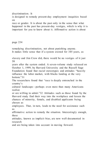 discrimination. It
is designed to remedy present-day employment inequities based
on
race or gender. It is about the past only in the sense that what
happened in the past has present-day vestiges, which is why it is
important for you to know about it. Affirmative action is about
page 234
remedying discrimination, not about punishing anyone.
It makes little sense that if a system existed for 345 years, as
slavery and Jim Crow did, there would be no vestiges of it just
50
years after the system ended. A seven-volume study released on
October 1, 1999, by Harvard University and the Russell Sage
Foundation found that racial stereotypes and attitudes “heavily
influence the labor market, with blacks landing at the very
bottom.”31
The researchers found that “race is deeply entrenched in the
country’s
cultural landscape—perhaps even more than many Americans
realize
or are willing to admit.”32 Attitudes such as those found by the
Harvard study find their way into the workplace and lessen the
chances of minority, female, and disabled applicants being
chosen as
employees. That, in turn, leads to the need for assistance such
as
affirmative action to remedy the situation. Interestingly enough,
these
attitudes, known as implicit bias, are now well documented in
research
and are being taken into account in moving forward.
 