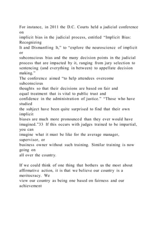 For instance, in 2011 the D.C. Courts held a judicial conference
on
implicit bias in the judicial process, entitled “Implicit Bias:
Recognizing
It and Dismantling It,” to “explore the neuroscience of implicit
or
subconscious bias and the many decision points in the judicial
process that are impacted by it, ranging from jury selection to
sentencing (and everything in between) to appellate decision
making.”
The conference aimed “to help attendees overcome
subconscious
thoughts so that their decisions are based on fair and
equal treatment that is vital to public trust and
confidence in the administration of justice.” “Those who have
studied
the subject have been quite surprised to find that their own
implicit
biases are much more pronounced than they ever would have
imagined.”33 If this occurs with judges trained to be impartial,
you can
imagine what it must be like for the average manager,
supervisor, or
business owner without such training. Similar training is now
going on
all over the country.
If we could think of one thing that bothers us the most about
affirmative action, it is that we believe our country is a
meritocracy. We
view our country as being one based on fairness and our
achievement
 