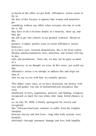 as based on the effort we put forth. Affirmative action seems to
fly in
the face of this because it appears that women and minorities
get
something without any effort when everyone else has to work
for it. All
they have to do is be born female or a minority, show up, and
they get
the job or get into schools or are granted contracts. Based on
this
premise, it makes perfect sense to resent affirmative action.
However,
as we have seen, research demonstrates this is far from reality.
Despite antidiscrimination laws, minorities and women still lag
in pay,
jobs, and promotions. Turns out, we may not be quite as much
of a
meritocracy as we thought we were. In this sense, you could say
that
affirmative action is an attempt to address this and align our
idea of
who we say we are with how we actually operate.
This makes sense since, as we have discussed, our history with
race and gender was one of institutionalized prejudices that
were
manifested in laws, regulations, policies, and funding. Congress
recognized as much for race when, after many failed chances to
do
so, on July 29, 2008, it finally apologized for slavery and
recognized
that “African-Americans continue to suffer from the complex
interplay
between slavery and Jim Crow—long after both systems were
formally
abolished—through enormous damage and loss, both tangible
 