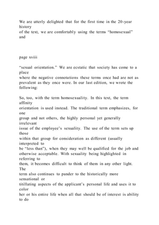 We are utterly delighted that for the first time in the 20-year
history
of the text, we are comfortably using the terms “homosexual”
and
page xviii
“sexual orientation.” We are ecstatic that society has come to a
place
where the negative connotations these terms once had are not as
prevalent as they once were. In our last edition, we wrote the
following:
So, too, with the term homosexuality. In this text, the term
affinity
orientation is used instead. The traditional term emphasizes, for
one
group and not others, the highly personal yet generally
irrelevant
issue of the employee’s sexuality. The use of the term sets up
those
within that group for consideration as different (usually
interpreted to
be “less than”), when they may well be qualified for the job and
otherwise acceptable. With sexuality being highlighted in
referring to
them, it becomes difficult to think of them in any other light.
The
term also continues to pander to the historically more
sensational or
titillating aspects of the applicant’s personal life and uses it to
color
her or his entire life when all that should be of interest is ability
to do
 