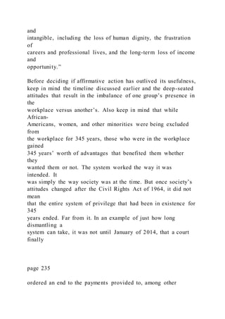 and
intangible, including the loss of human dignity, the frustration
of
careers and professional lives, and the long-term loss of income
and
opportunity.”
Before deciding if affirmative action has outlived its usefulness,
keep in mind the timeline discussed earlier and the deep-seated
attitudes that result in the imbalance of one group’s presence in
the
workplace versus another’s. Also keep in mind that while
African-
Americans, women, and other minorities were being excluded
from
the workplace for 345 years, those who were in the workplace
gained
345 years’ worth of advantages that benefited them whether
they
wanted them or not. The system worked the way it was
intended. It
was simply the way society was at the time. But once society’s
attitudes changed after the Civil Rights Act of 1964, it did not
mean
that the entire system of privilege that had been in existence for
345
years ended. Far from it. In an example of just how long
dismantling a
system can take, it was not until January of 2014, that a court
finally
page 235
ordered an end to the payments provided to, among other
 