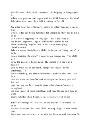 jurisdictions, Little Rock, Arkansas, for helping to desegregate
its
schools—a process that began with the 1954 Brown v. Board of
Education case more than half a century before.34
We often hear that affirmative action is unfair because it seems
like
whites today are being punished for something they had nothing
to do
with since it happened so long ago. This is the “sins of
the father” argument. Again, affirmative action is not
about punishing anyone, but rather, about remedying
discrimination.
When a parent disciplines a child, is the parent “being mean” or
is the
parent training the child? It depends on perspective. The child
will
think the parent is being mean. The parent will see it as a
parent’s
duty to train his or her child. Perspective makes all the
difference. To
have credibility, the sins-of-the-father position also must take
into
consideration the benefits and privileges the fathers provided
for their
progeny. As you have seen in piece after piece of research
throughout
the text, many of these privileges and benefits are still hard at
work
today, whether their beneficiaries are aware of it or not.
Since the passage of Title VII, it has become fashionable to
think
we treat everyone the same. What we may forget is that before
that
law came into existence, a law that has been around just over 50
 