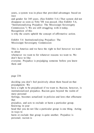 years, a system was in place that provided advantages based on
race
and gender for 345 years. (See Exhibit 5.4.) That system did not
disappear as soon as Title VII was passed. (See Exhibit 5.6,
“Institutionalizing Prejudice: The Mississippi Sovereignty
Commission.”) We are still struggling with it today.
Recognition of this
is why the courts uphold the concept of affirmative action.
Exhibit 5.6 Institutionalizing Prejudice: The
Mississippi Sovereignty Commission
This is America and we have the right to feel however we want
to about
whomever we want to for whatever reasons we want to. We
don’t have to like
everyone. Prejudice is prejudging someone before you know
them and
page 236
deciding you don’t feel positively about them based on that
prejudgment. We
have a right to be prejudiced if we want to. Racism, however, is
institutionalized prejudice. Racism goes beyond the realm of
mere personal
feelings, becomes actualized in policies and laws that effectuate
that
prejudice, and acts to exclude or harm a particular group.
Knowing in your
head that you do not like a particular group is one thing. Acting
in ways to
harm or exclude that group is quite another. Prejudice is
personal; racism is
 