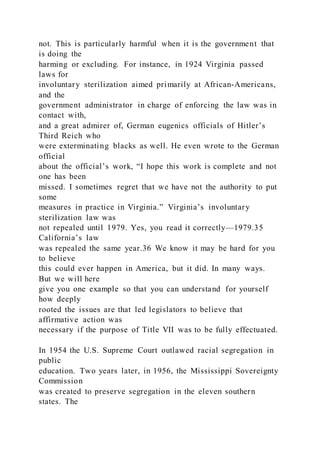 not. This is particularly harmful when it is the government that
is doing the
harming or excluding. For instance, in 1924 Virginia passed
laws for
involuntary sterilization aimed primarily at African-Americans,
and the
government administrator in charge of enforcing the law was in
contact with,
and a great admirer of, German eugenics officials of Hitler’s
Third Reich who
were exterminating blacks as well. He even wrote to the German
official
about the official’s work, “I hope this work is complete and not
one has been
missed. I sometimes regret that we have not the authority to put
some
measures in practice in Virginia.” Virginia’s involuntary
sterilization law was
not repealed until 1979. Yes, you read it correctly—1979.35
California’s law
was repealed the same year.36 We know it may be hard for you
to believe
this could ever happen in America, but it did. In many ways.
But we will here
give you one example so that you can understand for yourself
how deeply
rooted the issues are that led legislators to believe that
affirmative action was
necessary if the purpose of Title VII was to be fully effectuated.
In 1954 the U.S. Supreme Court outlawed racial segregation in
public
education. Two years later, in 1956, the Mississippi Sovereignty
Commission
was created to preserve segregation in the eleven southern
states. The
 