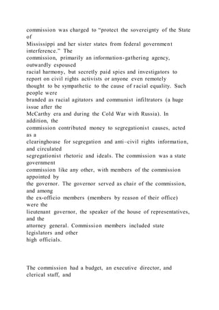 commission was charged to “protect the sovereignty of the State
of
Mississippi and her sister states from federal government
interference.” The
commission, primarily an information-gathering agency,
outwardly espoused
racial harmony, but secretly paid spies and investigators to
report on civil rights activists or anyone even remotely
thought to be sympathetic to the cause of racial equality. Such
people were
branded as racial agitators and communist infiltrators (a huge
issue after the
McCarthy era and during the Cold War with Russia). In
addition, the
commission contributed money to segregationist causes, acted
as a
clearinghouse for segregation and anti–civil rights information,
and circulated
segregationist rhetoric and ideals. The commission was a state
government
commission like any other, with members of the commission
appointed by
the governor. The governor served as chair of the commission,
and among
the ex-officio members (members by reason of their office)
were the
lieutenant governor, the speaker of the house of representatives,
and the
attorney general. Commission members included state
legislators and other
high officials.
The commission had a budget, an executive director, and
clerical staff, and
 