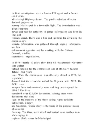 its first investigators were a former FBI agent and a former
chief of the
Mississippi Highway Patrol. The public relations director
devised projects to
portray Mississippi in a favorable light. The commission was
given subpoena
power and had the authority to gather information and keep its
files and
records secret. There was a fine and jail time for divulging the
commission’s
secrets. Information was gathered through spying, informants,
and law
enforcement agencies and by working with the Citizens
Counsel, a white
supremacist organization.
In 1973—nearly 10 years after Title VII was passed—Governor
Bill Waller
vetoed funding for the commission and it officially became
defunct four years
later. When the commission was officially closed in 1977, the
legislature
decreed that its records be sealed for 50 years, until 2027. The
ACLU sued
to open them and eventually won, and they were opened in
1998.* The files
contained over 132,000 documents. Among them were
documents that shed
light on the murders of the three voting rights activists
Schwerner, Chaney,
and Goodman, whose story is the basis of the popular movie
Mississippi
Burning. The three were killed and buried in an earthen dam
while trying to
register black voters in Mississippi.
 
