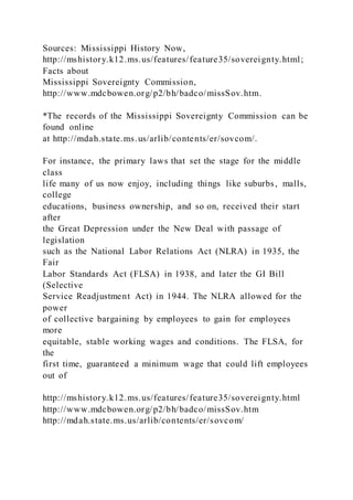 Sources: Mississippi History Now,
http://mshistory.k12.ms.us/features/feature35/sovereignty.html;
Facts about
Mississippi Sovereignty Commission,
http://www.mdcbowen.org/p2/bh/badco/missSov.htm.
*The records of the Mississippi Sovereignty Commission can be
found online
at http://mdah.state.ms.us/arlib/contents/er/sovcom/.
For instance, the primary laws that set the stage for the middle
class
life many of us now enjoy, including things like suburbs, malls,
college
educations, business ownership, and so on, received their start
after
the Great Depression under the New Deal with passage of
legislation
such as the National Labor Relations Act (NLRA) in 1935, the
Fair
Labor Standards Act (FLSA) in 1938, and later the GI Bill
(Selective
Service Readjustment Act) in 1944. The NLRA allowed for the
power
of collective bargaining by employees to gain for employees
more
equitable, stable working wages and conditions. The FLSA, for
the
first time, guaranteed a minimum wage that could lift employees
out of
http://mshistory.k12.ms.us/features/feature35/sovereignty.html
http://www.mdcbowen.org/p2/bh/badco/missSov.htm
http://mdah.state.ms.us/arlib/contents/er/sovcom/
 