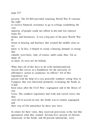 page 237
poverty. The GI Bill provided returning World War II veterans
the right
to receive financial assistance to go to college (something the
vast
majority of people could not afford to do) and low -interest
loans for
homes and businesses. It was a big part of the post–World War
II
boom in housing and business that created the middle class as
we
know it. In fact, it helped to create a housing demand so strong
that
suburbs were born. And, of course, malls (and, thus, life as
many of
us know it) were not far behind.
What does all of this have to do with institutionalized
racism that serves as a foundation for the necessity of
affirmative action to counteract its effects? All of this
legislation was
passed with the help of a very powerful southern voting bloc in
Congress that was interested primarily in keeping the South as
it had
been since after the Civil War—segregated and in the throes of
Jim
Crow. The southern legislators had wide and varied views, but
they
were all in accord on one: the South was to remain segregated
and
their way of life untouched by these new laws.
In return for their votes, they received provisions in the law that
guaranteed what they wanted. Seventy-five percent of African-
Americans in the South, and 60 percent nationwide, were
 