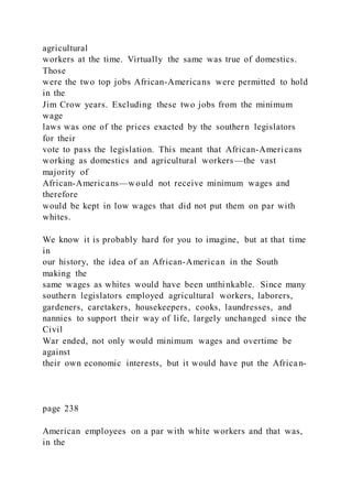 agricultural
workers at the time. Virtually the same was true of domestics.
Those
were the two top jobs African-Americans were permitted to hold
in the
Jim Crow years. Excluding these two jobs from the minimum
wage
laws was one of the prices exacted by the southern legislators
for their
vote to pass the legislation. This meant that African-Americans
working as domestics and agricultural workers—the vast
majority of
African-Americans—would not receive minimum wages and
therefore
would be kept in low wages that did not put them on par with
whites.
We know it is probably hard for you to imagine, but at that time
in
our history, the idea of an African-American in the South
making the
same wages as whites would have been unthinkable. Since many
southern legislators employed agricultural workers, laborers,
gardeners, caretakers, housekeepers, cooks, laundresses, and
nannies to support their way of life, largely unchanged since the
Civil
War ended, not only would minimum wages and overtime be
against
their own economic interests, but it would have put the African-
page 238
American employees on a par with white workers and that was,
in the
 