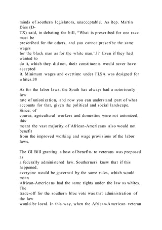 minds of southern legislators, unacceptable. As Rep. Martin
Dies (D-
TX) said, in debating the bill, “What is prescribed for one race
must be
prescribed for the others, and you cannot prescribe the same
wages
for the black man as for the white man.”37 Even if they had
wanted to
do it, which they did not, their constituents would never have
accepted
it. Minimum wages and overtime under FLSA was designed for
whites.38
As for the labor laws, the South has always had a notoriously
low
rate of unionization, and now you can understand part of what
accounts for that, given the political and social landscape.
Since, of
course, agricultural workers and domestics were not unionized,
this
meant the vast majority of African-Americans also would not
benefit
from the improved working and wage provisions of the labor
laws.
The GI Bill granting a host of benefits to veterans was proposed
as
a federally administered law. Southerners knew that if this
happened,
everyone would be governed by the same rules, which would
mean
African-Americans had the same rights under the law as whites.
The
trade-off for the southern bloc vote was that administration of
the law
would be local. In this way, when the African-American veteran
 