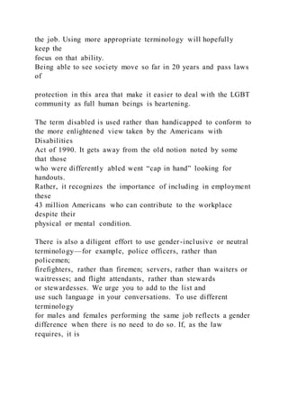 the job. Using more appropriate terminology will hopefully
keep the
focus on that ability.
Being able to see society move so far in 20 years and pass laws
of
protection in this area that make it easier to deal with the LGBT
community as full human beings is heartening.
The term disabled is used rather than handicapped to conform to
the more enlightened view taken by the Americans with
Disabilities
Act of 1990. It gets away from the old notion noted by some
that those
who were differently abled went “cap in hand” looking for
handouts.
Rather, it recognizes the importance of including in employment
these
43 million Americans who can contribute to the workplace
despite their
physical or mental condition.
There is also a diligent effort to use gender-inclusive or neutral
terminology—for example, police officers, rather than
policemen;
firefighters, rather than firemen; servers, rather than waiters or
waitresses; and flight attendants, rather than stewards
or stewardesses. We urge you to add to the list and
use such language in your conversations. To use different
terminology
for males and females performing the same job reflects a gender
difference when there is no need to do so. If, as the law
requires, it is
 