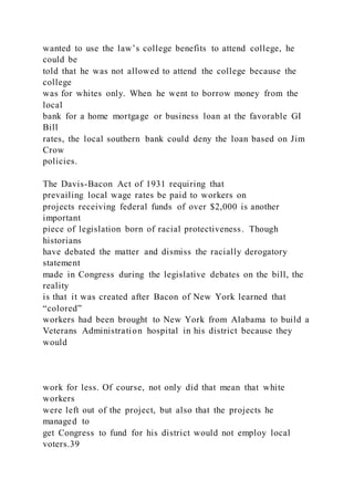 wanted to use the law’s college benefits to attend college, he
could be
told that he was not allowed to attend the college because the
college
was for whites only. When he went to borrow money from the
local
bank for a home mortgage or business loan at the favorable GI
Bill
rates, the local southern bank could deny the loan based on Jim
Crow
policies.
The Davis-Bacon Act of 1931 requiring that
prevailing local wage rates be paid to workers on
projects receiving federal funds of over $2,000 is another
important
piece of legislation born of racial protectiveness. Though
historians
have debated the matter and dismiss the racially derogatory
statement
made in Congress during the legislative debates on the bill, the
reality
is that it was created after Bacon of New York learned that
“colored”
workers had been brought to New York from Alabama to build a
Veterans Administration hospital in his district because they
would
work for less. Of course, not only did that mean that white
workers
were left out of the project, but also that the projects he
managed to
get Congress to fund for his district would not employ local
voters.39
 