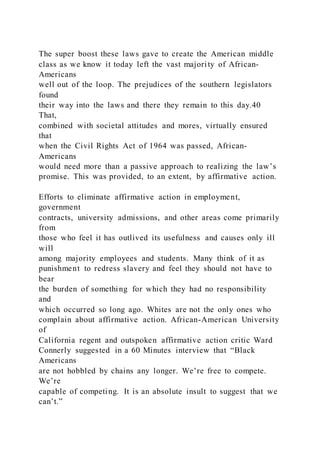 The super boost these laws gave to create the American middle
class as we know it today left the vast majority of African-
Americans
well out of the loop. The prejudices of the southern legislators
found
their way into the laws and there they remain to this day.40
That,
combined with societal attitudes and mores, virtually ensured
that
when the Civil Rights Act of 1964 was passed, African-
Americans
would need more than a passive approach to realizing the law’s
promise. This was provided, to an extent, by affirmative action.
Efforts to eliminate affirmative action in employment,
government
contracts, university admissions, and other areas come primarily
from
those who feel it has outlived its usefulness and causes only ill
will
among majority employees and students. Many think of it as
punishment to redress slavery and feel they should not have to
bear
the burden of something for which they had no responsibility
and
which occurred so long ago. Whites are not the only ones who
complain about affirmative action. African-American University
of
California regent and outspoken affirmative action critic Ward
Connerly suggested in a 60 Minutes interview that “Black
Americans
are not hobbled by chains any longer. We’re free to compete.
We’re
capable of competing. It is an absolute insult to suggest that we
can’t.”
 