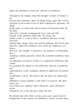 equal and affirmative action has outlived its usefulness.
Throughout the chapter, keep this thought in mind: If Alaska is
99
percent Inuit (Eskimo), then, all things being equal, that will be
reflected at all or most levels of their employment spectrum. All
things
being equal, it would look odd if Alaska is 99 percent Inuit but
the Inuit
hold only 5 percent of managerial-level jobs and 100
percent of the unskilled labor jobs. Of course, the
reality is that it is rare to have a workforce that has so little
diversity.
Among other things, there also will be differing skill levels and
interests within the workforce from which the employees are
drawn.
However, the example is instructive for purposes of illustrating
how a
workplace should generally reflect the available workforce from
which
its employees are drawn. If there is a significant difference that
cannot
be accounted for otherwise, the difference between availability
and
representation in the workplace should be addressed. In essence,
this
is affirmative action. We believe that the more you understand
what
affirmative action actually is and what it is used for, the more
likely you
are to help your employer more effectively meet affirmative
action
obligations he or she may have under the law.
We should note that while we have given you a good deal of
background on the reasons for affirmative action, we have done
 