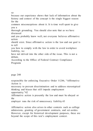 so
because our experience shows that lack of information about the
history and context of the concept is the single biggest reason
for the
common misconceptions about it. It is time well spent to give
you a
thorough grounding. You should also note that as we have
discussed
and you probably know well, not everyone believes affirmative
action
should exist. Since affirmative action is the law and our goal is
to tell
you how to comply with the law in order to avoid workplace
liability, we
have not delved into the other side of the issue. This is not a
debate.
According to the Office of Federal Contract Compliance
Programs
page 240
responsible for enforcing Executive Order 11246, “Affirmative
Action is
necessary to prevent discrimination and to address stereotypical
thinking and biases that still impede employment
opportunity.”42
Affirmative action is presently the law and must be obeyed or
the
employer runs the risk of unnecessary liability.43
Affirmative action also arises in other contexts such as college
admissions, granting of government contracts, and set-asides.
However, except for historical development purposes, these are
beyond the scope of this text’s employment context.
 