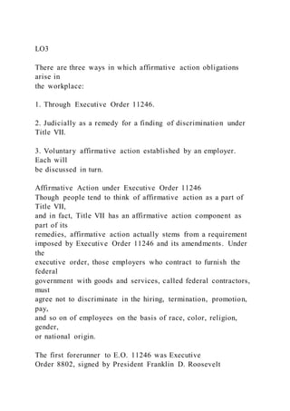 LO3
There are three ways in which affirmative action obligations
arise in
the workplace:
1. Through Executive Order 11246.
2. Judicially as a remedy for a finding of discrimination under
Title VII.
3. Voluntary affirmative action established by an employer.
Each will
be discussed in turn.
Affirmative Action under Executive Order 11246
Though people tend to think of affirmative action as a part of
Title VII,
and in fact, Title VII has an affirmative action component as
part of its
remedies, affirmative action actually stems from a requirement
imposed by Executive Order 11246 and its amendments. Under
the
executive order, those employers who contract to furnish the
federal
government with goods and services, called federal contractors,
must
agree not to discriminate in the hiring, termination, promotion,
pay,
and so on of employees on the basis of race, color, religion,
gender,
or national origin.
The first forerunner to E.O. 11246 was Executive
Order 8802, signed by President Franklin D. Roosevelt
 