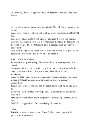on June 25, 1941. It applied only to defense contracts and was
issued
to combat discrimination during World War II “as a prerequisite
to the
successful conduct of our national defense production effort.”44
This
executive order underwent several changes before the present
version was signed into law by President Lyndon B. Johnson on
September 24, 1965. Although it is a presidential executive
order and
thus could legally be taken away with the stroke of a pen, each
president thereafter has allowed it to remain.
E.O. 11246 Provisions
In addition to prohibiting discrimination in employment, for
certain
contracts the executive order requires that contractors who have
underrepresentations of women and minorities in their
workplace
agree to take steps to ensure adequate representation. In cases
where a federal contractor/employer refuses to remedy
disparities
found, his or her contract can be terminated and he or she can
be
debarred from further participation in government contracts.
This is a
rare occurrence since most employers eventually comply with
the
OFCCP’s suggestions for remedying disparities.
debar
Prohibit a federal contractor from further participation in
government contracts.
 