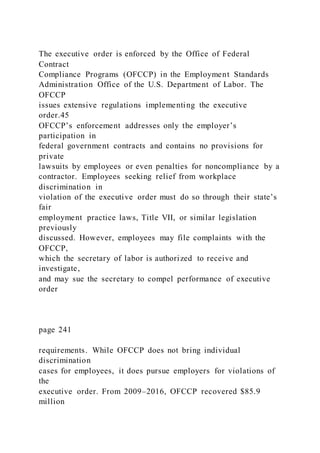 The executive order is enforced by the Office of Federal
Contract
Compliance Programs (OFCCP) in the Employment Standards
Administration Office of the U.S. Department of Labor. The
OFCCP
issues extensive regulations implementing the executive
order.45
OFCCP’s enforcement addresses only the employer’s
participation in
federal government contracts and contains no provisions for
private
lawsuits by employees or even penalties for noncompliance by a
contractor. Employees seeking relief from workplace
discrimination in
violation of the executive order must do so through their state’s
fair
employment practice laws, Title VII, or similar legislation
previously
discussed. However, employees may file complaints with the
OFCCP,
which the secretary of labor is authorized to receive and
investigate,
and may sue the secretary to compel performance of executive
order
page 241
requirements. While OFCCP does not bring individual
discrimination
cases for employees, it does pursue employers for violations of
the
executive order. From 2009–2016, OFCCP recovered $85.9
million
 