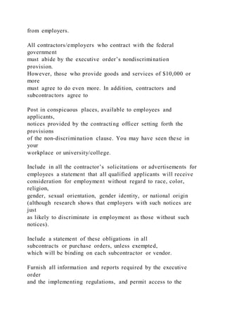 from employers.
All contractors/employers who contract with the federal
government
must abide by the executive order’s nondiscrimination
provision.
However, those who provide goods and services of $10,000 or
more
must agree to do even more. In addition, contractors and
subcontractors agree to
Post in conspicuous places, available to employees and
applicants,
notices provided by the contracting officer setting forth the
provisions
of the non-discrimination clause. You may have seen these in
your
workplace or university/college.
Include in all the contractor’s solicitations or advertisements for
employees a statement that all qualified applicants will receive
consideration for employment without regard to race, color,
religion,
gender, sexual orientation, gender identity, or national origin
(although research shows that employers with such notices are
just
as likely to discriminate in employment as those without such
notices).
Include a statement of these obligations in all
subcontracts or purchase orders, unless exempted,
which will be binding on each subcontractor or vendor.
Furnish all information and reports required by the executive
order
and the implementing regulations, and permit access to the
 