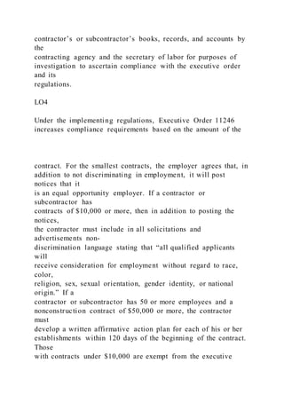 contractor’s or subcontractor’s books, records, and accounts by
the
contracting agency and the secretary of labor for purposes of
investigation to ascertain compliance with the executive order
and its
regulations.
LO4
Under the implementing regulations, Executive Order 11246
increases compliance requirements based on the amount of the
contract. For the smallest contracts, the employer agrees that, in
addition to not discriminating in employment, it will post
notices that it
is an equal opportunity employer. If a contractor or
subcontractor has
contracts of $10,000 or more, then in addition to posting the
notices,
the contractor must include in all solicitations and
advertisements non-
discrimination language stating that “all qualified applicants
will
receive consideration for employment without regard to race,
color,
religion, sex, sexual orientation, gender identity, or national
origin.” If a
contractor or subcontractor has 50 or more employees and a
nonconstruction contract of $50,000 or more, the contractor
must
develop a written affirmative action plan for each of his or her
establishments within 120 days of the beginning of the contract.
Those
with contracts under $10,000 are exempt from the executive
 