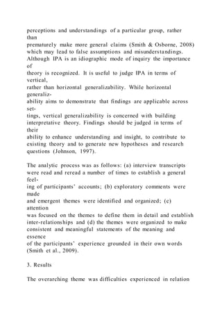 perceptions and understandings of a particular group, rather
than
prematurely make more general claims (Smith & Osborne, 2008)
which may lead to false assumptions and misunderstandings.
Although IPA is an idiographic mode of inquiry the importance
of
theory is recognized. It is useful to judge IPA in terms of
vertical,
rather than horizontal generalizability. While horizontal
generaliz-
ability aims to demonstrate that findings are applicable across
set-
tings, vertical generalizability is concerned with building
interpretative theory. Findings should be judged in terms of
their
ability to enhance understanding and insight, to contribute to
existing theory and to generate new hypotheses and research
questions (Johnson, 1997).
The analytic process was as follows: (a) interview transcripts
were read and reread a number of times to establish a general
feel-
ing of participants’ accounts; (b) exploratory comments were
made
and emergent themes were identified and organized; (c)
attention
was focused on the themes to define them in detail and establish
inter-relationships and (d) the themes were organized to make
consistent and meaningful statements of the meaning and
essence
of the participants’ experience grounded in their own words
(Smith et al., 2009).
3. Results
The overarching theme was difficulties experienced in relation
 