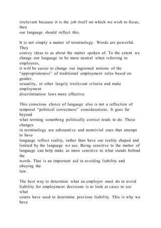 irrelevant because it is the job itself on which we wish to focus,
then
our language should reflect this.
It is not simply a matter of terminology. Words are powerful.
They
convey ideas to us about the matter spoken of. To the extent we
change our language to be more neutral when referring to
employees,
it will be easier to change our ingrained notions of the
“appropriateness” of traditional employment roles based on
gender,
sexuality, or other largely irrelevant criteria and make
employment
discrimination laws more effective.
This conscious choice of language also is not a reflection of
temporal “political correctness” considerations. It goes far
beyond
what terming something politically correct tends to do. These
changes
in terminology are substantive and nontrivial ones that attempt
to have
language reflect reality, rather than have our reality shaped and
limited by the language we use. Being sensitive to the matter of
language can help make us more sensitive to what stands behind
the
words. That is an important aid in avoiding liability and
obeying the
law.
The best way to determine what an employer must do to avoid
liability for employment decisions is to look at cases to see
what
courts have used to determine previous liability. This is why we
have
 