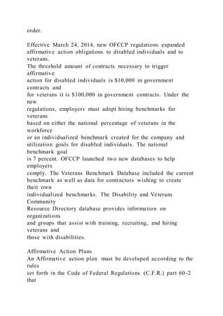 order.
Effective March 24, 2014, new OFCCP regulations expanded
affirmative action obligations to disabled individuals and to
veterans.
The threshold amount of contracts necessary to trigger
affirmative
action for disabled individuals is $10,000 in government
contracts and
for veterans it is $100,000 in government contracts. Under the
new
regulations, employers must adopt hiring benchmarks for
veterans
based on either the national percentage of veterans in the
workforce
or an individualized benchmark created for the company and
utilization goals for disabled individuals. The national
benchmark goal
is 7 percent. OFCCP launched two new databases to help
employers
comply. The Veterans Benchmark Database included the current
benchmark as well as data for contractors wishing to create
their own
individualized benchmarks. The Disability and Veterans
Community
Resource Directory database provides information on
organizations
and groups that assist with training, recruiting, and hiring
veterans and
those with disabilities.
Affirmative Action Plans
An Affirmative action plan must be developed according to the
rules
set forth in the Code of Federal Regulations (C.F.R.) part 60-2
that
 