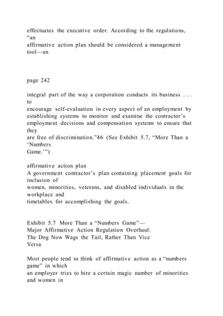 effectuates the executive order. According to the regulations,
“an
affirmative action plan should be considered a management
tool—an
page 242
integral part of the way a corporation conducts its business . . .
to
encourage self-evaluation in every aspect of an employment by
establishing systems to monitor and examine the contractor’s
employment decisions and compensation systems to ensure that
they
are free of discrimination.”46 (See Exhibit 5.7, “More Than a
‘Numbers
Game.’”)
affirmative action plan
A government contractor’s plan containing placement goals for
inclusion of
women, minorities, veterans, and disabled individuals in the
workplace and
timetables for accomplishing the goals.
Exhibit 5.7 More Than a “Numbers Game”—
Major Affirmative Action Regulation Overhaul:
The Dog Now Wags the Tail, Rather Than Vice
Versa
Most people tend to think of affirmative action as a “numbers
game” in which
an employer tries to hire a certain magic number of minorities
and women in
 