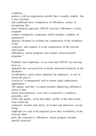 workforce
analysis with an organization profile that is usually simpler, but
it also clarified
and reaffirmed basic foundations of affirmative action. In
recognizing this
more balanced approach, OFCCP said that “affirmative action
programs
contain a diagnostic component which includes a number of
quantitative
analyses designed to evaluate the composition of the workforce
of the
contractor and compare it to the composition of the relevant
labor pools.
Affirmative action programs also include action-oriented
programs.”
Probably most important, it was clear that OFCCP was moving
from an
approach that was perceived as being interested primarily in the
mechanics
of affirmative action plans submitted by employers, to one in
which the plan is
viewed as “a management tool to ensure equal employment
opportunity.”
The agency said that “a central premise underlying affirmative
action is that,
absent discrimination, over time a contractor’s workforce,
generally, will
reflect the gender, racial and ethnic profile of the labor pools
from which the
contractor recruits and selects. If women and minorities are not
being
employed at a rate to be expected given their availability in the
relevant labor
pool, the contractor’s affirmative action program includes
specific practical
 