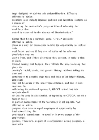 steps designed to address this underutilization. Effective
affirmative action
programs also include internal auditing and reporting systems as
a means of
measuring the contractor’s progress toward achieving the
workforce that
would be expected in the absence of discrimination.”
Rather than being a numbers game, OFCCP envisions
affirmative action
plans as a way for contractors to take the opportunity to look at
their
workforces and see if they are reflective of the relevant
population they are
drawn from, and if they determine they are not, to make a plan
to work
toward making that happen. This reflects the understanding that
given the
country’s racial, ethnic, and gender history, without taking the
time and
opportunity to actually step back and look at the larger picture,
employers
may not be aware of the underrepresentation, and thus it will
continue. In
addressing its preferred approach, OFCCP noted that this
analysis should
not just be done in anticipation of reporting to OFCCP, but on a
regular basis
as part of management of the workplace in all aspects. “An
affirmative action
program also ensures equal employment opportunity by
institutionalizing the
contractor’s commitment to equality in every aspect of the
employment
process. Therefore, as part of its affirmative action program, a
contractor
 