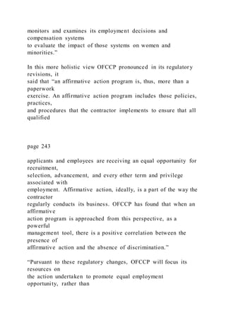 monitors and examines its employment decisions and
compensation systems
to evaluate the impact of those systems on women and
minorities.”
In this more holistic view OFCCP pronounced in its regulatory
revisions, it
said that “an affirmative action program is, thus, more than a
paperwork
exercise. An affirmative action program includes those policies,
practices,
and procedures that the contractor implements to ensure that all
qualified
page 243
applicants and employees are receiving an equal opportunity for
recruitment,
selection, advancement, and every other term and privilege
associated with
employment. Affirmative action, ideally, is a part of the way the
contractor
regularly conducts its business. OFCCP has found that when an
affirmative
action program is approached from this perspective, as a
powerful
management tool, there is a positive correlation between the
presence of
affirmative action and the absence of discrimination.”
“Pursuant to these regulatory changes, OFCCP will focus its
resources on
the action undertaken to promote equal employment
opportunity, rather than
 