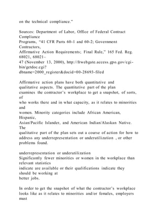 on the technical compliance.”
Sources: Department of Labor, Office of Federal Contract
Compliance
Programs, “41 CFR Parts 60-1 and 60-2; Government
Contractors,
Affirmative Action Requirements; Final Rule,” 165 Fed. Reg.
68021, 68021–
47 (November 13, 2000), http://frwebgate.access.gpo.gov/cgi -
bin/getdoc.cgi?
dbname=2000_register&docid=00-28693-filed
Affirmative action plans have both quantitative and
qualitative aspects. The quantitative part of the plan
examines the contractor’s workplace to get a snapshot, of sorts,
of
who works there and in what capacity, as it relates to minorities
and
women. Minority categories include African American,
Hispanic,
Asian/Pacific Islander, and American Indian/Alaskan Native.
The
qualitative part of the plan sets out a course of action for how to
address any underrepresentation or underutilization , or other
problems found.
underrepresentation or underutilization
Significantly fewer minorities or women in the workplace than
relevant statistics
indicate are available or their qualifications indicate they
should be working at
better jobs.
In order to get the snapshot of what the contractor’s workplace
looks like as it relates to minorities and/or females, employers
must
 