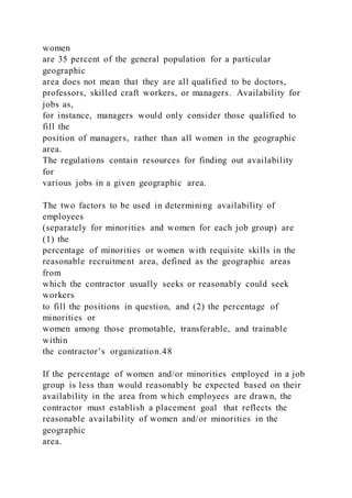 women
are 35 percent of the general population for a particular
geographic
area does not mean that they are all qualified to be doctors,
professors, skilled craft workers, or managers. Availability for
jobs as,
for instance, managers would only consider those qualified to
fill the
position of managers, rather than all women in the geographic
area.
The regulations contain resources for finding out availability
for
various jobs in a given geographic area.
The two factors to be used in determining availability of
employees
(separately for minorities and women for each job group) are
(1) the
percentage of minorities or women with requisite skills in the
reasonable recruitment area, defined as the geographic areas
from
which the contractor usually seeks or reasonably could seek
workers
to fill the positions in question, and (2) the percentage of
minorities or
women among those promotable, transferable, and trainable
within
the contractor’s organization.48
If the percentage of women and/or minorities employed in a job
group is less than would reasonably be expected based on their
availability in the area from which employees are drawn, the
contractor must establish a placement goal that reflects the
reasonable availability of women and/or minorities in the
geographic
area.
 