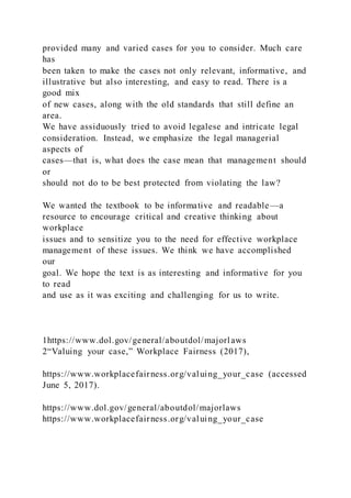 provided many and varied cases for you to consider. Much care
has
been taken to make the cases not only relevant, informative, and
illustrative but also interesting, and easy to read. There is a
good mix
of new cases, along with the old standards that still define an
area.
We have assiduously tried to avoid legalese and intricate legal
consideration. Instead, we emphasize the legal managerial
aspects of
cases—that is, what does the case mean that management should
or
should not do to be best protected from violating the law?
We wanted the textbook to be informative and readable—a
resource to encourage critical and creative thinking about
workplace
issues and to sensitize you to the need for effective workplace
management of these issues. We think we have accomplished
our
goal. We hope the text is as interesting and informative for you
to read
and use as it was exciting and challenging for us to write.
1https://www.dol.gov/general/aboutdol/majorlaws
2“Valuing your case,” Workplace Fairness (2017),
https://www.workplacefairness.org/valuing_your_case (accessed
June 5, 2017).
https://www.dol.gov/general/aboutdol/majorlaws
https://www.workplacefairness.org/valuing_your_case
 
