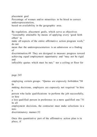 placement goal
Percentage of women and/or minorities to be hired to correct
underrepresentation,
based on availability in the geographic area.
By regulation, placement goals, which serve as objectives
“reasonably attainable by means of applying every ‘good faith
effort’ to
make all aspects of the entire affirmative action program work,”
do not
mean that the underrepresentation is an admission or a finding
of
discrimination.49 They are designed to measure progress toward
achieving equal employment opportunity and “may not be rigid
and
inflexible quotas which must be met,” nor a ceiling or floor for
page 245
employing certain groups. “Quotas are expressly forbidden.”50
In
making decisions, employers are expressly not required “to hire
a
person who lacks qualifications to perform the job successfully,
or hire
a less qualified person in preference to a more qualified one.”51
In all
employment decisions, the contractor must make selections in a
non-
discriminatory manner.52
Once this quantitative part of the affirmative action plan is in
place, if
 