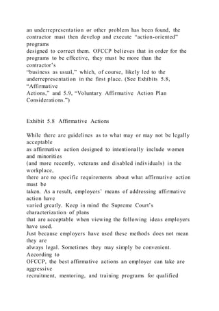an underrepresentation or other problem has been found, the
contractor must then develop and execute “action-oriented”
programs
designed to correct them. OFCCP believes that in order for the
programs to be effective, they must be more than the
contractor’s
“business as usual,” which, of course, likely led to the
underrepresentation in the first place. (See Exhibits 5.8,
“Affirmative
Actions,” and 5.9, “Voluntary Affirmative Action Plan
Considerations.”)
Exhibit 5.8 Affirmative Actions
While there are guidelines as to what may or may not be legally
acceptable
as affirmative action designed to intentionally include women
and minorities
(and more recently, veterans and disabled individuals) in the
workplace,
there are no specific requirements about what affirmative action
must be
taken. As a result, employers’ means of addressing affirmative
action have
varied greatly. Keep in mind the Supreme Court’s
characterization of plans
that are acceptable when viewing the following ideas employers
have used.
Just because employers have used these methods does not mean
they are
always legal. Sometimes they may simply be convenient.
According to
OFCCP, the best affirmative actions an employer can take are
aggressive
recruitment, mentoring, and training programs for qualified
 