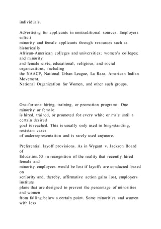 individuals.
Advertising for applicants in nontraditional sources. Employers
solicit
minority and female applicants through resources such as
historically
African-American colleges and universities; women’s colleges;
and minority
and female civic, educational, religious, and social
organizations, including
the NAACP, National Urban League, La Raza, American Indian
Movement,
National Organization for Women, and other such groups.
One-for-one hiring, training, or promotion programs. One
minority or female
is hired, trained, or promoted for every white or male until a
certain desired
goal is reached. This is usually only used in long-standing,
resistant cases
of underrepresentation and is rarely used anymore.
Preferential layoff provisions. As in Wygant v. Jackson Board
of
Education,53 in recognition of the reality that recently hired
female and
minority employees would be lost if layoffs are conducted based
on
seniority and, thereby, affirmative action gains lost, employers
institute
plans that are designed to prevent the percentage of minorities
and women
from falling below a certain point. Some minorities and women
with less
 