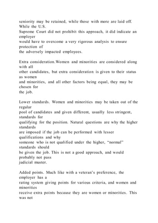 seniority may be retained, while those with more are laid off.
While the U.S.
Supreme Court did not prohibit this approach, it did indicate an
employer
would have to overcome a very rigorous analysis to ensure
protection of
the adversely impacted employees.
Extra consideration.Women and minorities are considered along
with all
other candidates, but extra consideration is given to their status
as women
and minorities, and all other factors being equal, they may be
chosen for
the job.
Lower standards. Women and minorities may be taken out of the
regular
pool of candidates and given different, usually less stringent,
standards for
qualifying for the position. Natural questions are why the higher
standards
are imposed if the job can be performed with lesser
qualifications and why
someone who is not qualified under the higher, “normal”
standards should
be given the job. This is not a good approach, and would
probably not pass
judicial muster.
Added points. Much like with a veteran’s preference, the
employer has a
rating system giving points for various criteria, and women and
minorities
receive extra points because they are women or minorities. This
was not
 