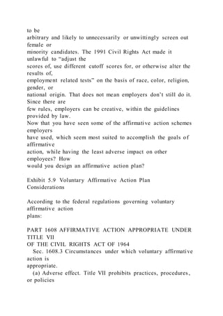 to be
arbitrary and likely to unnecessarily or unwittingly screen out
female or
minority candidates. The 1991 Civil Rights Act made it
unlawful to “adjust the
scores of, use different cutoff scores for, or otherwise alter the
results of,
employment related tests” on the basis of race, color, religion,
gender, or
national origin. That does not mean employers don’t still do it.
Since there are
few rules, employers can be creative, within the guidelines
provided by law.
Now that you have seen some of the affirmative action schemes
employers
have used, which seem most suited to accomplish the goals of
affirmative
action, while having the least adverse impact on other
employees? How
would you design an affirmative action plan?
Exhibit 5.9 Voluntary Affirmative Action Plan
Considerations
According to the federal regulations governing voluntary
affirmative action
plans:
PART 1608 AFFIRMATIVE ACTION APPROPRIATE UNDER
TITLE VII
OF THE CIVIL RIGHTS ACT OF 1964
Sec. 1608.3 Circumstances under which voluntary affirmative
action is
appropriate.
(a) Adverse effect. Title VII prohibits practices, procedures ,
or policies
 