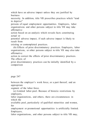 which have an adverse impact unless they are justified by
business
necessity. In addition, title VII proscribes practices which “tend
to deprive”
persons of equal employment opportunities. Employers, labor
organizations and other persons subject to title VII may take
affirmative
action based on an analysis which reveals facts constituting
actual or
potential adverse impact, if such adverse impact is likely to
result from
existing or contemplated practices.
(b) Effects of prior discriminatory practices. Employers, labor
organizations, or other persons subject to title VII may also take
affirmative
action to correct the effects of prior discriminatory practices.
The effects of
prior discriminatory practices can be initially identified by a
comparison
page 247
between the employer’s work force, or a part thereof, and an
appropriate
segment of the labor force.
(c) Limited labor pool. Because of historic restrictions by
employers,
labor organizations, and others, there are circumstances in
which the
available pool, particularly of qualified minorities and women,
for
employment or promotional opportunities is artificially limited.
Employers,
labor organizations, and other persons subject to title VII may,
 