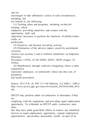 and are
encouraged to take affirmative action in such circumstances,
including, but
not limited to, the following:
(1) Training plans and programs, including on-the-job
training, which
emphasize providing minorities and women with the
opportunity, skill, and
experience necessary to perform the functions of skilled trades,
crafts, or
professions;
(2) Extensive and focused recruiting activity;
(3) Elimination of the adverse impact caused by unvalidated
selection
criteria (see sections 3 and 6, Uniform Guidelines on Employee
Selection
Procedures (1978), 43 FR 30290; 38297; 38299 (August 25,
1978));
(4) Modification through collective bargaining where a labor
organization
represents employees, or unilaterally where one does not, of
promotion
and layoff procedures.
Source: 29 C.F.R. ch. XIV (7-1-04 Edition), § § 1608.1, 1608.3,
http://www.access.gpo.gov/nara/cfr/waisidx_04/29cfr1608_04.h
tml.
OFCCP may perform audits of contractors to determine if they
are
complying with the regulations and providing equal employment
opportunity. To withstand an OFCCP audit, contractors must
show
that they have made good-faith efforts to remove any identified
barriers to equal employment opportunity, expand employment
opportunities, and produce measurable results. As part of an
 