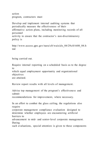 action
program, contractors must
Develop and implement internal auditing systems that
periodically measure the effectiveness of their
affirmative action plans, including monitoring records of all
personnel
activity to ensure that the contractor’s non-discriminatory
policy is
http://www.access.gpo.gov/nara/cfr/waisidx_04/29cfr1608_04.h
tml
being carried out.
Require internal reporting on a scheduled basis as to the degree
to
which equal employment opportunity and organizational
objectives
are attained.
Review report results with all levels of management.
Advise top management of the program’s effectiveness and
submit
recommendations for improvement, where necessary.
In an effort to combat the glass ceiling, the regulations also
require
corporate management compliance evaluation designed to
determine whether employees are encountering artificial
barriers to
advancement to mid- and senior-level corporate management.
During
such evaluations, special attention is given to those components
 