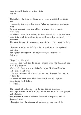 page xixModifications to the Ninth
Edition
Throughout the text, we have, as necessary, updated statistics
and
replaced in-text examples, end-of-chapter questions, and cases
with
the most current ones available. However, where a case
represents
the seminal case on a matter, we have chosen to leave that case
since it is vital for students to be well-versed in the legal
precedent.
The same is true of chapter-end questions. If they were the best
to
illustrate a point, we left them in. In addition to the updated
statistics
and figures throughout, the major changes include the
following:
Chapter 1: Discusses
In connection with the definition of employee, the financial and
other implications
of the U.S. Department of Labor’s major Misclassification
Initiative, which was
launched in cooperation with the Internal Revenue Service, to
reduce the
incidence of employee misclassification and to improve
compliance with federal
labor laws.
The impact of technology on the application process.
The requirement to track applicants on the basis of race, gender,
and ethnicity.
The Seventh Circuit’s seminal decision in PepsiCo, Inc. v.
Redmond that
illustrates how the advance of technology has caused the
 