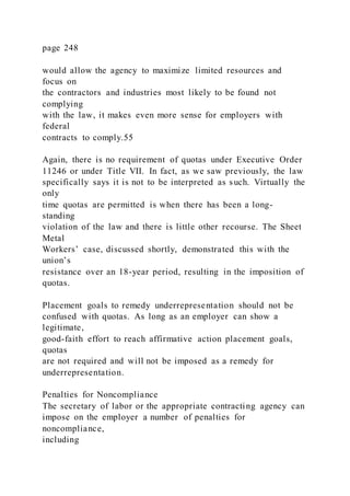 page 248
would allow the agency to maximize limited resources and
focus on
the contractors and industries most likely to be found not
complying
with the law, it makes even more sense for employers with
federal
contracts to comply.55
Again, there is no requirement of quotas under Executive Order
11246 or under Title VII. In fact, as we saw previously, the law
specifically says it is not to be interpreted as such. Virtually the
only
time quotas are permitted is when there has been a long-
standing
violation of the law and there is little other recourse. The Sheet
Metal
Workers’ case, discussed shortly, demonstrated this with the
union’s
resistance over an 18-year period, resulting in the imposition of
quotas.
Placement goals to remedy underrepresentation should not be
confused with quotas. As long as an employer can show a
legitimate,
good-faith effort to reach affirmative action placement goals,
quotas
are not required and will not be imposed as a remedy for
underrepresentation.
Penalties for Noncompliance
The secretary of labor or the appropriate contracting agency can
impose on the employer a number of penalties for
noncompliance,
including
 