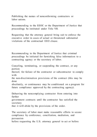 Publishing the names of nonconforming contractors or
labor unions.
Recommending to the EEOC or the Department of Justice that
proceedings be instituted under Title VII.
Requesting that the attorney general bring suit to enforce the
executive order in cases of actual or threatened substantial
violations of the contractual EEO clause.
Recommending to the Department of Justice that criminal
proceedings be initiated for furnishing false information to a
contracting agency or the secretary of labor.
Canceling, terminating, or suspending the contract, or any
portion
thereof, for failure of the contractor or subcontractor to comply
with
the non-discrimination provisions of the contract (this may be
done
absolutely, or continuance may be conditioned on a program for
future compliance approved by the contracting agency).
Debarring the noncomplying contractor from entering into
further
government contracts until the contractor has satisfied the
secretary
that it will abide by the provisions of the order.
The secretary of labor must make reasonable efforts to secure
compliance by conference, conciliation, mediation, and
persuasion
before requesting the U.S. attorney general to act or before
 