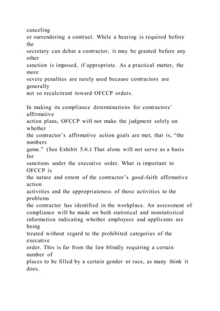 canceling
or surrendering a contract. While a hearing is required before
the
secretary can debar a contractor, it may be granted before any
other
sanction is imposed, if appropriate. As a practical matter, the
more
severe penalties are rarely used because contractors are
generally
not so recalcitrant toward OFCCP orders.
In making its compliance determinations for contractors’
affirmative
action plans, OFCCP will not make the judgment solely on
whether
the contractor’s affirmative action goals are met, that is, “the
numbers
game.” (See Exhibit 5.6.) That alone will not serve as a basis
for
sanctions under the executive order. What is important to
OFCCP is
the nature and extent of the contractor’s good-faith affirmative
action
activities and the appropriateness of those activities to the
problems
the contractor has identified in the workplace. An assessment of
compliance will be made on both statistical and nonstatistical
information indicating whether employees and applicants are
being
treated without regard to the prohibited categories of the
executive
order. This is far from the law blindly requiring a certain
number of
places to be filled by a certain gender or race, as many think it
does.
 
