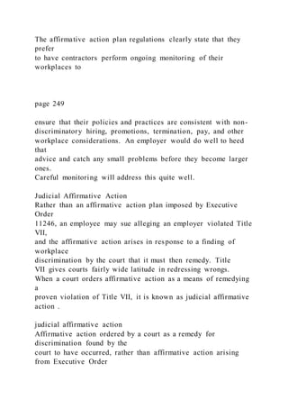 The affirmative action plan regulations clearly state that they
prefer
to have contractors perform ongoing monitoring of their
workplaces to
page 249
ensure that their policies and practices are consistent with non-
discriminatory hiring, promotions, termination, pay, and other
workplace considerations. An employer would do well to heed
that
advice and catch any small problems before they become larger
ones.
Careful monitoring will address this quite well.
Judicial Affirmative Action
Rather than an affirmative action plan imposed by Executive
Order
11246, an employee may sue alleging an employer violated Title
VII,
and the affirmative action arises in response to a finding of
workplace
discrimination by the court that it must then remedy. Title
VII gives courts fairly wide latitude in redressing wrongs.
When a court orders affirmative action as a means of remedying
a
proven violation of Title VII, it is known as judicial affirmative
action .
judicial affirmative action
Affirmative action ordered by a court as a remedy for
discrimination found by the
court to have occurred, rather than affirmative action arising
from Executive Order
 