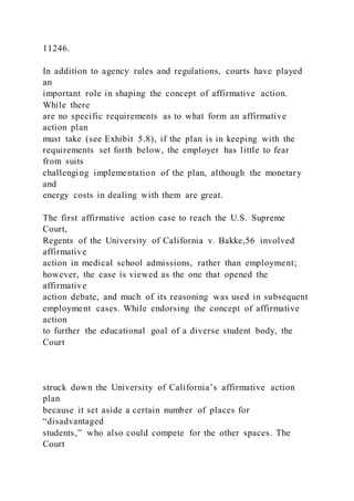 11246.
In addition to agency rules and regulations, courts have played
an
important role in shaping the concept of affirmative action.
While there
are no specific requirements as to what form an affirmative
action plan
must take (see Exhibit 5.8), if the plan is in keeping with the
requirements set forth below, the employer has little to fear
from suits
challenging implementation of the plan, although the monetary
and
energy costs in dealing with them are great.
The first affirmative action case to reach the U.S. Supreme
Court,
Regents of the University of California v. Bakke,56 involved
affirmative
action in medical school admissions, rather than employment;
however, the case is viewed as the one that opened the
affirmative
action debate, and much of its reasoning was used in subsequent
employment cases. While endorsing the concept of affirmative
action
to further the educational goal of a diverse student body, the
Court
struck down the University of California’s affirmative action
plan
because it set aside a certain number of places for
“disadvantaged
students,” who also could compete for the other spaces. The
Court
 