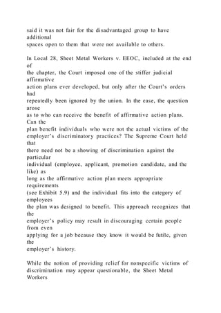 said it was not fair for the disadvantaged group to have
additional
spaces open to them that were not available to others.
In Local 28, Sheet Metal Workers v. EEOC, included at the end
of
the chapter, the Court imposed one of the stiffer judicial
affirmative
action plans ever developed, but only after the Court’s orders
had
repeatedly been ignored by the union. In the case, the question
arose
as to who can receive the benefit of affirmative action plans.
Can the
plan benefit individuals who were not the actual victims of the
employer’s discriminatory practices? The Supreme Court held
that
there need not be a showing of discrimination against the
particular
individual (employee, applicant, promotion candidate, and the
like) as
long as the affirmative action plan meets appropriate
requirements
(see Exhibit 5.9) and the individual fits into the category of
employees
the plan was designed to benefit. This approach recognizes that
the
employer’s policy may result in discouraging certain people
from even
applying for a job because they know it would be futile, given
the
employer’s history.
While the notion of providing relief for nonspecific victims of
discrimination may appear questionable, the Sheet Metal
Workers
 